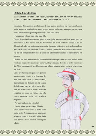 O Boto Cor-de-Rosa
Autores: MARIA VITÓRIA LIMA SOUZA, RAFAELA EDUARDA DE MOURA TEIXEIRA,
VÍTOR AUGUSTO SILVA OLIVEIRA e LANA OLIVEIRA SILVA - 7º Ano A
Um dia no Rio apareceu um boto cor de rasa que ao anoitecer ele virava um homem
muito sedutor e safado ele as noites pegava muitas mulheres e as engravidaram elas e
sumia e nunca mais aparecia para ajudar a criar seus filhos.
- Nunca mais voltarei para criar meu filho
Depois desse dia ele nunca mais aparecia para ajudar a criar seus filhos. Nessa hora ele
tinha virado o Boto cor de rasa, no Rio ele não era assim sedutor e safado lá ele era
diferente ele não era assim, mas uma noite chegando e já estava se transformando no
boto cor de rasa e ele continuou fazendo a mesma coisa todas as noites com seu charme,
ele era um homem muito bonito e usava um terno branco quando se transformava em
homem.
De tanto ele fazer a mesma coisa todas as noites ele se apaixonou por uma mulher muito
bonita ela engravidou e como ele a amava, não podia deixá-la todas as noites e assim ele
fez. Nove meses depois seu filho nasceu e o Boto todas as noites visitar a bela moça e
seu filho.
Como a bela moça se apaixonou por um
homem muito bonito e o Boto cor de
rosa não sabia ainda. À noite o Boto,
transformado em homem foi até a casa
da bela moça para ver ela e o seu filho,
com ele fazia todas as noites, mais ele
percebeu ao longo do tempo que ela
estava estranha, então ela resolveu
perguntar.
- Por que você está tão estranha?
- Eu não sei do que você está falando
Então desde aquela noite o Boto ficou
muito triste. A moça começou a namorar
o homem, mais o Boto não sabia. Dois
anos depois a moça resolveu contar para
o Boto.
09
 