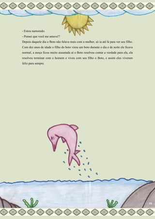 - Estou namorado.
- Pensei que você me amava!?
Depois daquele dia o Boto não falava mais com a mulher, só ia até lá para ver seu filho.
Com dez anos de idade o filho do boto virou um boto durante o dia e de noite ele ficava
normal, a moça ficou muito assustada aí o Boto resolveu contar a verdade para ela, ela
resolveu terminar com o homem e viveu com seu filho o Boto, e assim eles viveram
feliz para sempre.
10
 
