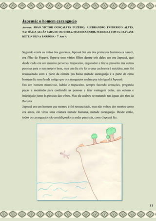 Japeusá: o homem caranguejo
Autores: JOÃO VICTOR GONÇALVES EUZÉBIO, ALERRANDRO FREDERICO ALVES,
NATHÁLIA ALCÂNTARA DE OLIVEIRA, MATHEUS ENRIK FERREIRA COSTA e RAYANE
KETLIN SILVA BARBOSA - 7º Ano A
Segundo conta os mitos dos guaranis, Japeusá foi um dos primeiros humanos a nascer,
era filho de Sypave. Sypave teve vários filhos dentre três deles um era Japeusá, que
desde cedo era um menino perverso, trapaceiro, enganador e tirava proveito das outras
pessoas para o seu próprio bem, mas um dia ele foi a uma cachoeira é suicidou, mas foi
ressuscitado com a parte da cintura pra baixo metade caranguejo é a parte de cima
homem diz uma lenda antiga que os caranguejos andam pra trás igual à Japeusá.
Era um homem mentiroso, ladrão e trapaceiro, sempre fazendo armações, pregando
peças e mentindo para confundir as pessoas e tirar vantagem delas, era odioso e
indesejado junto às pessoas das tribos. Mas ele acabou se matando nas águas dos rios da
floresta.
Japeusá era um homem que morreu é foi ressuscitado, mas não voltou dos mortos como
era antes, ele virou uma criatura metade humana, metade caranguejo. Desde então,
todos os caranguejos são amaldiçoados a andar para trás, como Japeusá fez.
11
 