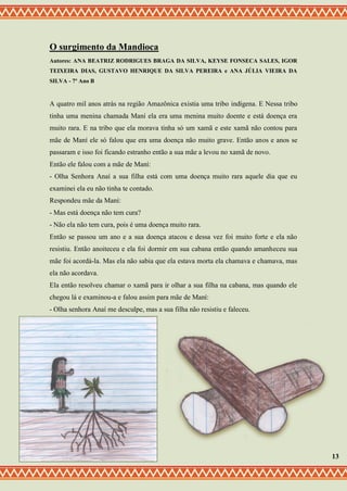 O surgimento da Mandioca
Autores: ANA BEATRIZ RODRIGUES BRAGA DA SILVA, KEYSE FONSECA SALES, IGOR
TEIXEIRA DIAS, GUSTAVO HENRIQUE DA SILVA PEREIRA e ANA JÚLIA VIEIRA DA
SILVA - 7º Ano B
A quatro mil anos atrás na região Amazônica existia uma tribo indígena. E Nessa tribo
tinha uma menina chamada Maní ela era uma menina muito doente e está doença era
muito rara. E na tribo que ela morava tinha só um xamã e este xamã não contou para
mãe de Maní ele só falou que era uma doença não muito grave. Então anos e anos se
passaram e isso foi ficando estranho então a sua mãe a levou no xamã de novo.
Então ele falou com a mãe de Maní:
- Olha Senhora Anaí a sua filha está com uma doença muito rara aquele dia que eu
examinei ela eu não tinha te contado.
Respondeu mãe da Maní:
- Mas está doença não tem cura?
- Não ela não tem cura, pois é uma doença muito rara.
Então se passou um ano e a sua doença atacou e dessa vez foi muito forte e ela não
resistiu. Então anoiteceu e ela foi dormir em sua cabana então quando amanheceu sua
mãe foi acordá-la. Mas ela não sabia que ela estava morta ela chamava e chamava, mas
ela não acordava.
Ela então resolveu chamar o xamã para ir olhar a sua filha na cabana, mas quando ele
chegou lá e examinou-a e falou assim para mãe de Maní:
- Olha senhora Anaí me desculpe, mas a sua filha não resistiu e faleceu.
13
 