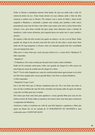 Então os Deuses a mandaram enterrar Naní dentro de uma oca então toda a tribo foi
enterra-lá dentro da oca. Todos foram dormir em suas cabanas então o líder da tribo
começou a sonhar com os Deuses. Ele sonhava com a morte de Maní e dessa morte
surgindo a Mandioca e ensinando a plantar está comida, pois também a tribo estava
passando por uma crise de fome e não tinha o que comer, pois está é a única forma deles
estarem vivos, pois dessa comida dar para surgir mais alimentos como a farinha de
mandioca e entre outros alimentos, pois naquela época era muito raro ir caçar comida e
animais.
De repente o líder da tribo acorda com aquilo na cabeça e vai até a oca de Maní. Então
quando ele chega lá ele encontra uma bela flor mais ele não sabia o nome desse fruto
então ele foi logo perguntar os Deuses como era chamada aquela bela flor vermelhada
com um laranja bem claro.
Olha este é o único fruto que vocês tem para sobreviver e o nome dela é Mandioca! O
líder respondeu:
- Mandioca?
- É Mandioca. Ela é uma comida que dar para fazer muitas outras utilidades
Então ele foi correndo contar para a tribo, mas quando ele chegou lá a tribo estava em
uma briga por causa de comida mas ele chegou lá e falou:
Pare!!! Vocês estão brigando por causa de comida podem parar agora porque eu já achei
um belo fruto surgido pela a nossa querida Maní e este fruto se chama Mandioca
A tribo respondeu:
- Mandioca? O que é isso?
Isso é um belo fruto que os Deuses mandaram para nós. Ele é um fruto que todos os
anos ele dar e também dar uma flor bela vermelha com laranja então de agora em diante
o que não vai faltar para nós é comida.
Nós temos que fazer uma festa para agradecer a nossa querida Maní pois sem ela nós
iríamos morrer de forme então ao anoitecer nós iremos fazer uma festa para comemorar
o surgimento da Mandioca.
Anoiteceu e todos se reuniram em volta de uma bela fogueira e agradeceu a Maní que
agora em diante ela vai ser camada de: O SURGIMENTO DA MANDIOCA mais
conhecida como: O MITO DE MANÍ.
14
 