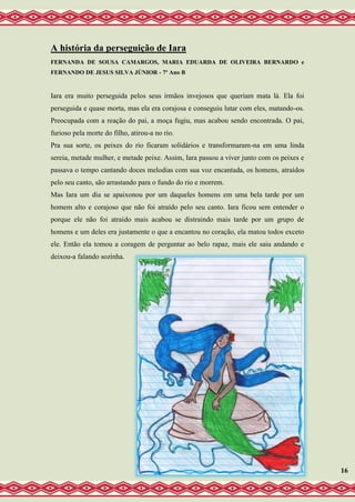 A história da perseguição de Iara
FERNANDA DE SOUSA CAMARGOS, MARIA EDUARDA DE OLIVEIRA BERNARDO e
FERNANDO DE JESUS SILVA JÚNIOR - 7º Ano B
Iara era muito perseguida pelos seus irmãos invejosos que queriam mata lá. Ela foi
perseguida e quase morta, mas ela era corajosa e conseguiu lutar com eles, matando-os.
Preocupada com a reação do pai, a moça fugiu, mas acabou sendo encontrada. O pai,
furioso pela morte do filho, atirou-a no rio.
Pra sua sorte, os peixes do rio ficaram solidários e transformaram-na em uma linda
sereia, metade mulher, e metade peixe. Assim, Iara passou a viver junto com os peixes e
passava o tempo cantando doces melodias com sua voz encantada, os homens, atraídos
pelo seu canto, são arrastando para o fundo do rio e morrem.
Mas Iara um dia se apaixonou por um daqueles homens em uma bela tarde por um
homem alto e corajoso que não foi atraído pelo seu canto. Iara ficou sem entender o
porque ele não foi atraído mais acabou se distraindo mais tarde por um grupo de
homens e um deles era justamente o que a encantou no coração, ela matou todos exceto
ele. Então ela tomou a coragem de perguntar ao belo rapaz, mais ele saiu andando e
deixou-a falando sozinha.
16
 