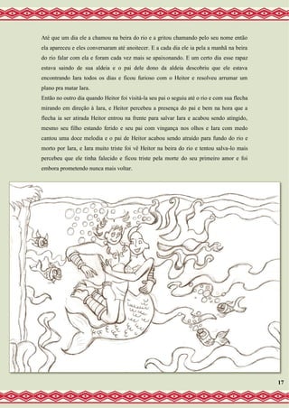 Até que um dia ele a chamou na beira do rio e a gritou chamando pelo seu nome então
ela apareceu e eles conversaram até anoitecer. E a cada dia ele ia pela a manhã na beira
do rio falar com ela e foram cada vez mais se apaixonando. E um certo dia esse rapaz
estava saindo de sua aldeia e o pai dele dono da aldeia descobriu que ele estava
encontrando Iara todos os dias e ficou furioso com o Heitor e resolveu arrumar um
plano pra matar Iara.
Então no outro dia quando Heitor foi visitá-la seu pai o seguiu até o rio e com sua flecha
mirando em direção à Iara, e Heitor percebeu a presença do pai e bem na hora que a
flecha ia ser atirada Heitor entrou na frente para salvar Iara e acabou sendo atingido,
mesmo seu filho estando ferido e seu pai com vingança nos olhos e Iara com medo
cantou uma doce melodia e o pai de Heitor acabou sendo atraído para fundo do rio e
morto por Iara, e Iara muito triste foi vê Heitor na beira do rio e tentou salva-lo mais
percebeu que ele tinha falecido e ficou triste pela morte do seu primeiro amor e foi
embora prometendo nunca mais voltar.
17
 