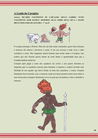 A Lenda do Curupira
Autores: RICARDO NASCIMENTO DE CARVALHO, RENAN GABRIEL NUNES
NASCIMENTO, IGOR RANIELY MEDEIROS, SILAS ANDRÉ SOUSA SILVA e FELIPE
BRUCE FERNANDES DE OLIVEIRA - 7º Ano B
O curupira protegia a floresta. Mas tem um lado muito assustador, quem fazia mal para
a natureza ele matava e devorava a carne. E em sua caverna é onde vivia e onde
cozinhava a carne. Mas chegaram muitos homens para tentar matar o Curupira, mas
acabou que eles ficaram presos dentro da mata dando a oportunidade para que o
Curupira pudesse atacá-los.
Curupira após pegar a carne dos caçadores ele correu e sem querer derrubou as
máquinas que os caçadores usavam para desmatar a natureza e acabou levando uma
flechada de um caçador que havia ficado na base dos caçadores, e assim, Curupira
finalmente havia morrido, mas, a natureza vendo seu maior protetor morto usou todas as
suas forças para conseguir finalmente revive-lo para que ele pudesse voltar a defender a
natureza.
18
 