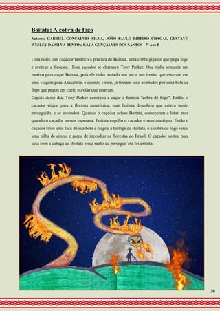 Boitata: A cobra de fogo
Autores: GABRIEL GONÇALVES SILVA, JOÃO PAULO RIBEIRO CHAGAS, GUSTAVO
WESLEY DA SILVA BENTO e KAUÃ GONÇALVES DOS SANTOS - 7º Ano B
Uma noite, um caçador fanático a procura de Boitata, uma cobra gigante que pega fogo
e protege a floresta. Esse caçador se chamava Tony Parker, Que tinha somente um
motivo para caçar Boitata, pois ele tinha matado seu pai e seu irmão, que estavam em
uma viagem para Amazônia, e quando viram, já tinham sido acertados por uma bola de
fogo que pegou em cheio o avião que estavam.
Depois desse dia, Tony Parker começou a caçar a famosa "cobra de fogo". Então, o
caçador viajou para a floresta amazónica, mas Boitata descobriu que estava sendo
perseguido, e se escondeu. Quando o caçador achou Boitata, começaram a lutar, mas
quando o caçador menos esperava, Boitata engoliu o caçador e nem mastigou. Então o
caçador tirou uma faca de sua bota e rasgou a barriga de Boitata, e a cobra de fogo virou
uma pilha de cinzas e parou de incendiar as florestas do Brasil. O caçador voltou para
casa com a cabeça de Boitata e sua razão de perseguir ele foi extinta.
20
 