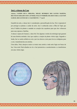 Jaci, a deusa da Lua
Autores: YASMIM SILVA MIRANDA, MISAEL HENRIQUE DOS SANTOS MARTINS,
HELVÉCIO GERALDO COSTA JÚNIOR, EVELLYN PEREIRA DE JESUS CRUZ e CLEYTON
SAMUEL DOS SANTOS SILVA NASCIMENTO - 7º Ano B
Guardiã da noite, a deusa Jaci é considerada a personificação da lua. Ela é responsável
por proteger as plantas e cuidar da noite. Jaci é conhecida como a filha de Tupã, que
teria O hábito de plantar a saudade no coração dos caçadores para que eles voltassem
para suas esposas e famílias.
A deusa é esposa de Guaraci, o deus Sol. Em algumas versões da mitologia tupi-guarani
há uma história atrelada á Jaci que explica a criação da planta vitória régia. Segundo a
lenda, Jaci se sentia solitária no céu e por isso descia a terra para levar as indígenas para
o céu e transformá-las em estrelas.
Uma delas, Naiá, desejava muito se tornar uma estrela e toda noite fugia em busca da
lua. Uma noite Naiá afundou no rio e Jaci presenciou o acontecimento e a transformou
em uma vitória régia.
21
 