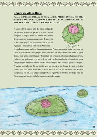 A lenda da Vitória Régia
Autores: LUDYELLEN BARBARA DA SILVA, ADRIELI VITÓRIA LUCIANA DOS REIS,
PEDRO HENRIQUE DE FARIA, JHONNY ROBERT LIMA E SILVA, MELISSA GABRIELLE
FREITAS PRATA e REGIANE RESENDE DA SILVA - 7º Ano C
A lenda vitória régia é uma das mais conhecidas
no folclore brasileiro, pertence a uma cultura
indígena da região norte do Brasil, em virtude
dessa planta ser comum nessa região do país. Ela
explica em origem da planta aquática, a vitória
regia que é considerada símbolo da Amazônia.
Segundo essa lenda indígena da deusa nas águas. Porém numa noite muito clara e de lua
cheia, Naiá acreditou que a própria deusa estava no rio, e após se inclinar sobre as águas
do rio, para tentar amazônica, a vitória regia era originalmente uma indígena guerreira,
Naiá que era apaixonada pela lua, a deusa Jaci, e todos as noites ia até um rio de águas
tranquilas para admirar o reflexo tocar o reflexo da lua, Naiá caiu nas águas e se afogou.
A deusa compadecida de sua morte resolveu revivê-la na forma de uma belíssima
planta, para que assim admirasse todas as noites a luz da lua da deusa Jaci. Para os
indígenas, a lua era Jaci, a deusa da reprodução e guardiã da noite na mitologia tupi, ela
frequentemente transforma belas jovens em estrelas no céu.
23
 