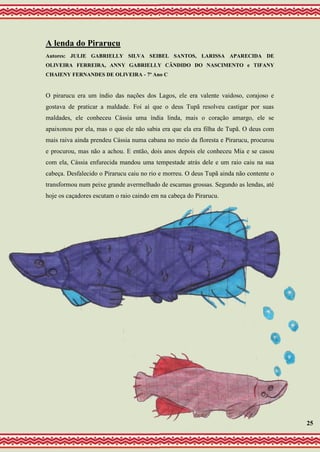 A lenda do Pirarucu
Autores: JULIE GABRIELLY SILVA SEIBEL SANTOS, LARISSA APARECIDA DE
OLIVEIRA FERREIRA, ANNY GABRIELLY CÂNDIDO DO NASCIMENTO e TIFANY
CHAIENY FERNANDES DE OLIVEIRA - 7º Ano C
O pirarucu era um índio das nações dos Lagos, ele era valente vaidoso, corajoso e
gostava de praticar a maldade. Foi aí que o deus Tupã resolveu castigar por suas
maldades, ele conheceu Cássia uma índia linda, mais o coração amargo, ele se
apaixonou por ela, mas o que ele não sabia era que ela era filha de Tupã. O deus com
mais raiva ainda prendeu Cássia numa cabana no meio da floresta e Pirarucu, procurou
e procurou, mas não a achou. E então, dois anos depois ele conheceu Mia e se casou
com ela, Cássia enfurecida mandou uma tempestade atrás dele e um raio caiu na sua
cabeça. Desfalecido o Pirarucu caiu no rio e morreu. O deus Tupã ainda não contente o
transformou num peixe grande avermelhado de escamas grossas. Segundo as lendas, até
hoje os caçadores escutam o raio caindo em na cabeça do Pirarucu.
25
 