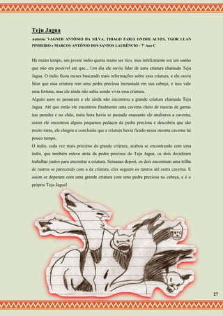 Teju Jagua
Autores: VAGNER ANTÔNIO DA SILVA, THIAGO FARIA ONISHI ALVES, YGOR LUAN
PINHEIRO e MARCOS ANTÔNIO DOS SANTOS LAURÊNCIO - 7º Ano C
Há muito tempo, um jovem índio queria muito ser rico, mas infelizmente era um sonho
que não era possível até que... Um dia ele ouviu falar de uma criatura chamada Teju
Jagua. O índio ficou meses buscando mais informações sobre essa criatura, e ele ouviu
falar que essa criatura tem uma pedra preciosa incrustada em sua cabeça, e isso vale
uma fortuna, mas ele ainda não sabia aonde vivia essa criatura.
Alguns anos se passaram e ele ainda não encontrou a grande criatura chamada Teju
Jagua. Até que então ele encontrou finalmente uma caverna cheio de marcas de garras
nas paredes e no chão, meia hora havia se passado enquanto ele analisava a caverna,
assim ele encontrou alguns pequenos pedaços de pedra preciosa e descobriu que são
muito raras, ele chegou a conclusão que a criatura havia ficado nessa mesma caverna há
pouco tempo.
O índio, cada vez mais próximo da grande criatura, acabou se encontrando com uma
índia, que também estava atrás da pedra preciosa do Teju Jagua, os dois decidiram
trabalhar juntos para encontrar a criatura. Semanas depois, os dois encontram uma trilha
de rastros se parecendo com a da criatura, eles seguem os rastros até outra caverna. E
assim se deparam com uma grande criatura com uma pedra preciosa na cabeça, e é o
próprio Teju Jagua!
27
 