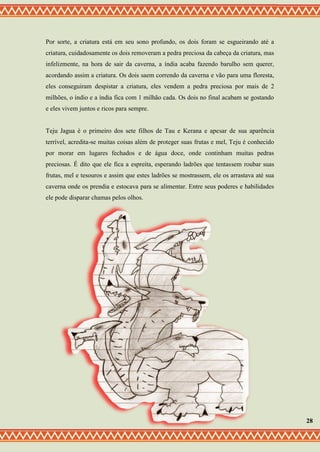 Por sorte, a criatura está em seu sono profundo, os dois foram se esgueirando até a
criatura, cuidadosamente os dois removeram a pedra preciosa da cabeça da criatura, mas
infelizmente, na hora de sair da caverna, a índia acaba fazendo barulho sem querer,
acordando assim a criatura. Os dois saem correndo da caverna e vão para uma floresta,
eles conseguiram despistar a criatura, eles vendem a pedra preciosa por mais de 2
milhões, o índio e a índia fica com 1 milhão cada. Os dois no final acabam se gostando
e eles vivem juntos e ricos para sempre.
Teju Jagua é o primeiro dos sete filhos de Tau e Kerana e apesar de sua aparência
terrível, acredita-se muitas coisas além de proteger suas frutas e mel, Teju é conhecido
por morar em lugares fechados e de água doce, onde continham muitas pedras
preciosas. É dito que ele fica a espreita, esperando ladrões que tentassem roubar suas
frutas, mel e tesouros e assim que estes ladrões se mostrassem, ele os arrastava até sua
caverna onde os prendia e estocava para se alimentar. Entre seus poderes e habilidades
ele pode disparar chamas pelos olhos.
28
 
