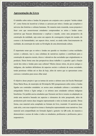 Apresentação do Livro
O trabalho sobre mitos e lendas foi proposto em conjunto com o projeto “minha cidade
lê”, como forma de incentivar a leitura e a procura por mitos e lendas que compõem o
universo das histórias e culturas humanas. De maneira mais resumida, nossa proposta é
fazer com que nossos/nossas estudantes compreendam os mitos e lendas como
narrativas que buscam dimensionar e explicar o mundo, como uma perspectiva da
construção da realidade, seja como um aspecto de cosmogonia (origem do mundo, do
cosmos e da humanidade), um aspecto ético, moral, ou ainda sobre funcionamento da
realidade, da construção de razão ou fé/religião de uma determinada cultura.
É importante notar que os mitos e lendas em questão se vinculam à certas realidades
sociais e culturais, isso é, essa coletânea de narrativas expõem e contribuem para a
construção de aspectos morais, éticos e valorativos das sociedades que originalmente os
produziu. Desta forma uma das perspectivas desse trabalho é a questão: qual a função
social dos mitos e lendas para suas culturas? Muitos desses mitos, de povos antigos e
indígenas, são também definidores de aspectos sociais e culturais de nossa sociedade,
tendo premissas válidas até os dias de hoje, além de outros que se apresentam como
curiosos e estranhos para nosso olhar atual.
O objetivo desse projeto é que as turmas de sextos e sétimos anos da Escola Municipal
Dona Maria Rosa, do município de Divinópolis MG pesquisassem sobre mitos e lendas
ligados aos conteúdos estudados: os sextos anos estudando culturas e sociedades da
antiguidade: Grécia e Egito antigo; e os sétimos anos estudando culturas indígenas
brasileiras. Foi pedido aos/as estudantes que fizessem um breve resumo ou adaptação ou
ainda uma narrativa baseada em aspectos e elementos do mito pesquisado, além de
produzirem pelo menos duas imagens representando o mito ou lenda em questão. Dessa
forma, esse material seria compilado no formato de livro, reunindo 14 narrativas para
cada série, com seus respectivos temas e ilustrações representando essas narrativas. Esse
material será compartilhado em formado digital e gratuito via QR-code, de maneira a
democratizar o acesso de todas e todos os estudantes, professoras e professores, pais e
responsáveis.
 