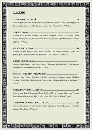 SUMÁRIO
A ORIGEM DO GUARANÁ........................................................................................06
Autores: Samuel Victor Bonifácio Silva, Luiz Gustavo Melo de Bessa, Luiz Miguel da
Silva, Isaq Rodrigues da Silva Santos e Gabriel Kaio Pereira Silva - 7º Ano A.
A LENDA DO SOL.......................................................................................................07
Autores: Caio Eduardo Mendes dos Santos, Diógenes Gabriel Rosa Santos, Sarah
Vitória Ferreira da Silva, Camily Vitória Mendes dos Santos e Stéfhany Bianca Ferreira
da Silva - 7º Ano A.
CRIAÇÃO DO MUNDO...............................................................................................08
Autores: Miguel Arthur Ribeiro Rosa, Bernardo Davi Santos, Gustavo Tavares dos
Santos, Yuri Henrique de Oliveira e Henrique Dias Machado - 7º Ano A.
O BOTO COR-DE-ROSA............................................................................................09
Autores: Maria Vitória Lima Souza, Rafaela Eduarda de Moura Teixeira, Vítor Augusto
Silva Oliveira e Lana Oliveira Silva - 7º Ano A.
JAPEUSÁ: O HOMEM CARANGUEJO...................................................................11
Autores: João Victor Gonçalves Euzébio, Alerrandro Frederico Alves, Nathália
Alcântara de Oliveira, Matheus Enrik Ferreira Costa e Rayane Ketlin Silva Barbosa - 7º
Ano A.
O SURGIMENTO DA MANDIOCA...........................................................................13
Autores: Ana Beatriz Rodrigues Braga da Silva, Keyse Fonseca Sales, Igor Teixeira
Dias, Gustavo Henrique da Silva Pereira e Ana Júlia Vieira da Silva - 7º Ano B.
A HISTÓRIA DE PERSEGUIÇÃO DE IARA...........................................................16
Autores: Fernanda de Sousa Camargos, Maria Eduarda de Oliveira Bernardo e Fernando
de Jesus Silva Júnior - 7º Ano B.
 