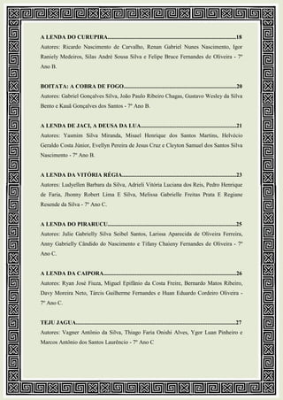 A LENDA DO CURUPIRA..........................................................................................18
Autores: Ricardo Nascimento de Carvalho, Renan Gabriel Nunes Nascimento, Igor
Raniely Medeiros, Silas André Sousa Silva e Felipe Bruce Fernandes de Oliveira - 7º
Ano B.
BOITATA: A COBRA DE FOGO...............................................................................20
Autores: Gabriel Gonçalves Silva, João Paulo Ribeiro Chagas, Gustavo Wesley da Silva
Bento e Kauã Gonçalves dos Santos - 7º Ano B.
A LENDA DE JACI, A DEUSA DA LUA...................................................................21
Autores: Yasmim Silva Miranda, Misael Henrique dos Santos Martins, Helvécio
Geraldo Costa Júnior, Evellyn Pereira de Jesus Cruz e Cleyton Samuel dos Santos Silva
Nascimento - 7º Ano B.
A LENDA DA VITÓRIA RÉGIA................................................................................23
Autores: Ludyellen Barbara da Silva, Adrieli Vitória Luciana dos Reis, Pedro Henrique
de Faria, Jhonny Robert Lima E Silva, Melissa Gabrielle Freitas Prata E Regiane
Resende da Silva - 7º Ano C.
A LENDA DO PIRARUCU..........................................................................................25
Autores: Julie Gabrielly Silva Seibel Santos, Larissa Aparecida de Oliveira Ferreira,
Anny Gabrielly Cândido do Nascimento e Tifany Chaieny Fernandes de Oliveira - 7º
Ano C.
A LENDA DA CAIPORA.............................................................................................26
Autores: Ryan José Fiuza, Miguel Epifânio da Costa Freire, Bernardo Matos Ribeiro,
Davy Moreira Neto, Tárcis Guilherme Fernandes e Huan Eduardo Cordeiro Oliveira -
7º Ano C.
TEJU JAGUA................................................................................................................27
Autores: Vagner Antônio da Silva, Thiago Faria Onishi Alves, Ygor Luan Pinheiro e
Marcos Antônio dos Santos Laurêncio - 7º Ano C
 