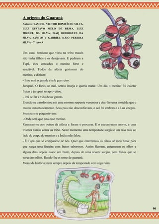 A origem do Guaraná
Autores: SAMUEL VICTOR BONIFÁCIO SILVA,
LUIZ GUSTAVO MELO DE BESSA, LUIZ
MIGUEL DA SILVA, ISAQ RODRIGUES DA
SILVA SANTOS e GABRIEL KAIO PEREIRA
SILVA - 7º Ano A
Um casal bondoso que vivia na tribo maués
não tinha filhos e os desejavam. E pediram a
Tupã, eles concedeu o menino forte e
saudável. Todos da aldeia gostavam do
menino, e diziam:
- Esse será o grande chefe guerreiro.
Jurupari, O Deus do mal, sentiu inveja e queria matar. Um dia o menino foi coletar
frutas e jurupari se aproveitou:
- Irei ceifar a vida desse garoto.
E então se transformou em uma enorme serpente venenosa e deu-lhe uma mordida que o
matou instantaneamente. Seus pais não desconfiavam, o sol foi embora e a Lua chegou.
Seus pais se perguntavam:
- Onde será que está esse menino.
Reuniram-se aos outros da aldeia e foram o procurar. E o encontraram morto, e uma
tristeza tomou conta da tribo. Neste momento uma tempestade surgiu e um raio caiu ao
lado do corpo do menino e a Índia mãe falou:
- É Tupã que se compadece de nós. Quer que enterremos os olhos de meu filho, para
que nasça uma fruteira com frutos saborosos. Assim fizeram, enterraram os olhos e
alguns dias depois nasce um broto, depois de uma árvore surgiu, com frutos que se
pareciam olhos. Dando-lhe o nome de guaraná.
Moral da história: nem sempre depois da tempestade vem algo ruim.
06
 