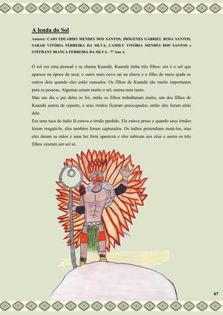 A lenda do Sol
Autores: CAIO EDUARDO MENDES DOS SANTOS, DIÓGENES GABRIEL ROSA SANTOS,
SARAH VITÓRIA FERREIRA DA SILVA, CAMILY VITÓRIA MENDES DOS SANTOS e
STÉFHANY BIANCA FERREIRA DA SILVA - 7º Ano A
O sol era uma pessoal e se chama Kuandú. Kuandú tinha três filhos: um é o sol que
aparece na época da seca; o outro mais novo sai na chuva e o filho do meio ajuda os
outros dois quando eles estão cansados. Os filhos de Kuandú são muito importantes
para as pessoas. Algumas amam muito o sol, outras nem tanto.
Mas um dia o pai deles se foi, então os filhos trabalharam muito, um dos filhos de
Kuandú sumiu de repente, e seus irmãos ficaram preocupados, então eles foram atrás
dele.
Em uma toca de índio lá estava o irmão perdido. Ele estava preso e quando seus irmãos
foram resgatá-lo, eles também foram capturados. Os índios pretendiam matá-los, mas
eles deram as mãos e uma luz forte apareceu e eles subiram aos céus e assim os três
filhos viraram um sol só.
07
 