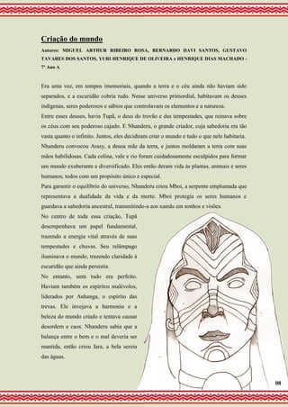 Criação do mundo
Autores: MIGUEL ARTHUR RIBEIRO ROSA, BERNARDO DAVI SANTOS, GUSTAVO
TAVARES DOS SANTOS, YURI HENRIQUE DE OLIVEIRA e HENRIQUE DIAS MACHADO -
7º Ano A
Era uma vez, em tempos imemoriais, quando a terra e o céu ainda não haviam sido
separados, e a escuridão cobria tudo. Nesse universo primordial, habitavam os deuses
indígenas, seres poderosos e sábios que controlavam os elementos e a natureza.
Entre esses deuses, havia Tupã, o deus do trovão e das tempestades, que reinava sobre
os céus com seu poderoso cajado. E Nhanderu, o grande criador, cuja sabedoria era tão
vasta quanto o infinito. Juntos, eles decidiram criar o mundo e tudo o que nele habitaria.
Nhanderu convocou Arasy, a deusa mãe da terra, e juntos moldaram a terra com suas
mãos habilidosas. Cada colina, vale e rio foram cuidadosamente esculpidos para formar
um mundo exuberante e diversificado. Eles então deram vida às plantas, animais e seres
humanos, todos com um propósito único e especial.
Para garantir o equilíbrio do universo, Nhanderu criou Mboi, a serpente emplumada que
representava a dualidade da vida e da morte. Mboi protegia os seres humanos e
guardava a sabedoria ancestral, transmitindo-a aos xamãs em sonhos e visões.
No centro de toda essa criação, Tupã
desempenhava um papel fundamental,
trazendo a energia vital através de suas
tempestades e chuvas. Seu relâmpago
iluminava o mundo, trazendo claridade à
escuridão que ainda persistia.
No entanto, nem tudo era perfeito.
Haviam também os espíritos malévolos,
liderados por Anhanga, o espírito das
trevas. Ele invejava a harmonia e a
beleza do mundo criado e tentava causar
desordem e caos. Nhanderu sabia que a
balança entre o bem e o mal deveria ser
mantida, então criou Iara, a bela sereia
das águas.
08
 