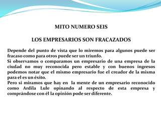 MITO NUMERO SEIS LOS EMPRESARIOS SON FRACAZADOSDepende del punto de vista que lo miremos para algunos puede ser fracaso como para otros puede ser un triunfo.Si observamos o comparamos un empresario de una empresa de la ciudad no muy reconocida pero estable y con buenos ingresos podemos notar que el mismo empresario fue el creador de la misma para el es un éxito.Pero si miramos que hay en  la mente de un empresario reconocido como Ardila Lule opinando al respecto de esta empresa y comprándose con él la opinión pode ser diferente.