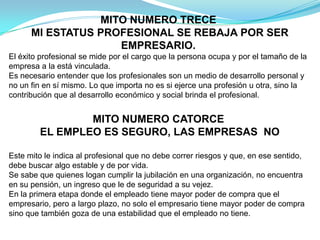 MITO NUMERO TRECE MI ESTATUS PROFESIONAL SE REBAJA POR SER EMPRESARIO.El éxito profesional se mide por el cargo que la persona ocupa y por el tamaño de la empresa a la está vinculada.Es necesario entender que los profesionales son un medio de desarrollo personal y no un fin en sí mismo. Lo que importa no es si ejerce una profesión u otra, sino la contribución que al desarrollo económico y social brinda el profesional.MITO NUMERO CATORCE EL EMPLEO ES SEGURO, LAS EMPRESAS  NOEste mito le indica al profesional que no debe correr riesgos y que, en ese sentido, debe buscar algo estable y de por vida.Se sabe que quienes logan cumplir la jubilación en una organización, no encuentra en su pensión, un ingreso que le de seguridad a su vejez.En la primera etapa donde el empleado tiene mayor poder de compra que el empresario, pero a largo plazo, no solo el empresario tiene mayor poder de compra sino que también goza de una estabilidad que el empleado no tiene.