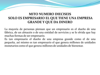 MITO NUMERO DIECISEISSOLO ES EMPRESARIO EL QUE TIENE UNA EMPRESA GRANDE Y QUE DA DINEROLa mayoría de personas piensan que un empresario es el dueño de una fábrica, de un almacén o de una entidad de servicios y se le olvida que hay muchas formas de ser empresario. Es tan empresario el dueño de una empresa grande como el de una pequeña, así mismo es tan empresario el que genera millones de unidades monetarios como el que genera millones de unidades de bienestar.