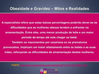 Obesidade e Gravidez – Mitos e Realidades


A especialista refere que estas baixas percentagens poderão dever-se às
      dificuldades que as mulheres obesas tendem a enfrentar na
  amamentação. Entre elas, uma menor produção de leite e um maior
                período de tempo até este chegar ao bebé.
       Também os nascimentos por cesariana ou os prematuros
 provocados, implicam um maior afastamento entre os bebés e as suas
  mães, reforçando as dificuldades de amamentação destas mulheres.



       FONTE: http://www.sciencedaily.com/releases/2011/12/111221105831.htm
 