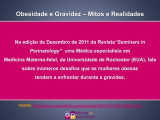 Obesidade e Gravidez – Mitos e Realidades



    Na edição de Dezembro de 2011 da Revista“Seminars in
            Perinatology” uma Médica especialista em
Medicina Materno-fetal, da Universidade de Rochester (EUA), fala
       sobre inúmeros desafios que as mulheres obesas
               tendem a enfrentar durante a gravidez.




      FONTE: http://www.sciencedaily.com/releases/2011/12/111221105831.htm
 