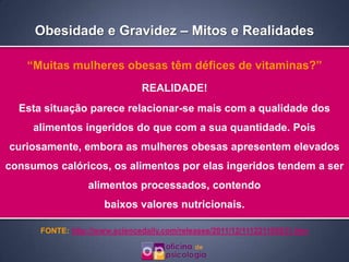 Obesidade e Gravidez – Mitos e Realidades

    “Muitas mulheres obesas têm défices de vitaminas?”
                               REALIDADE!
  Esta situação parece relacionar-se mais com a qualidade dos
     alimentos ingeridos do que com a sua quantidade. Pois
curiosamente, embora as mulheres obesas apresentem elevados
consumos calóricos, os alimentos por elas ingeridos tendem a ser
                  alimentos processados, contendo
                      baixos valores nutricionais.

      FONTE: http://www.sciencedaily.com/releases/2011/12/111221105831.htm
 