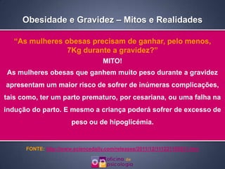 Obesidade e Gravidez – Mitos e Realidades

  “As mulheres obesas precisam de ganhar, pelo menos,
                7Kg durante a gravidez?”
                                    MITO!
As mulheres obesas que ganhem muito peso durante a gravidez
apresentam um maior risco de sofrer de inúmeras complicações,
tais como, ter um parto prematuro, por cesariana, ou uma falha na
indução do parto. E mesmo a criança poderá sofrer de excesso de
                       peso ou de hipoglicémia.


      FONTE: http://www.sciencedaily.com/releases/2011/12/111221105831.htm
 