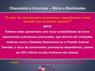 Obesidade e Gravidez – Mitos e Realidades

 “O risco de nascimentos prematuros espontâneos é mais
              elevado nas mulheres obesas?”
                                    MITO!
  Embora estas apresentem uma maior probabilidade de terem
nascimentos prematuros provocados, que derivam de condições
  médicas como a Diabetes Gestacional ou a Pressão Arterial
Elevada, o risco de nascimentos prematuros espontâneos, parece
          ser 20% inferior ao das mulheres não obesas.


      FONTE: http://www.sciencedaily.com/releases/2011/12/111221105831.htm
 