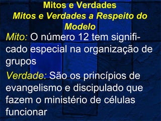 Mitos e Verdades
Mitos e Verdades a Respeito do
Modelo
Mito: O número 12 tem signifi-
cado especial na organização de
grupos
Verdade: São os princípios de
evangelismo e discipulado que
fazem o ministério de células
funcionar
 