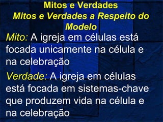 Mitos e Verdades
Mitos e Verdades a Respeito do
Modelo
Mito: A igreja em células está
focada unicamente na célula e
na celebração
Verdade: A igreja em células
está focada em sistemas-chave
que produzem vida na célula e
na celebração
 