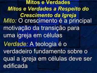 Mitos e Verdades
Mitos e Verdades a Respeito do
Crescimento da Igreja
Mito: O crescimento é a principal
motivação da transição para
uma igreja em células
Verdade: A teologia é o
verdadeiro fundamento sobre o
qual a igreja em células deve ser
edificada
 