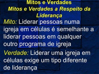 Mitos e Verdades
Mitos e Verdades a Respeito da
Liderança
Mito: Liderar pessoas numa
igreja em células é semelhante a
liderar pessoas em qualquer
outro programa de igreja
Verdade: Liderar uma igreja em
células exige um tipo diferente
de liderança
 
