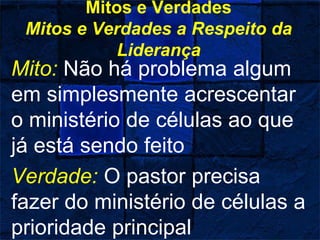 Mitos e Verdades
Mitos e Verdades a Respeito da
Liderança
Mito: Não há problema algum
em simplesmente acrescentar
o ministério de células ao que
já está sendo feito
Verdade: O pastor precisa
fazer do ministério de células a
prioridade principal
 