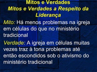 Mitos e Verdades
Mitos e Verdades a Respeito da
Liderança
Mito: Há menos problemas na igreja
em células do que no ministério
tradicional
Verdade: A igreja em células muitas
vezes traz à tona problemas até
então escondidos sob o ativismo do
ministério tradicional
 