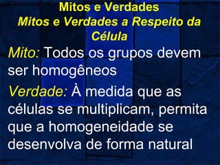 Mitos e Verdades
Mitos e Verdades a Respeito da
Célula
Mito: Todos os grupos devem
ser homogêneos
Verdade: À medida que as
células se multiplicam, permita
que a homogeneidade se
desenvolva de forma natural
 