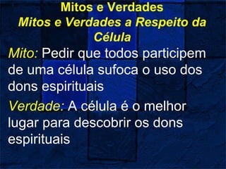 Mitos e Verdades
Mitos e Verdades a Respeito da
Célula
Mito: Pedir que todos participem
de uma célula sufoca o uso dos
dons espirituais
Verdade: A célula é o melhor
lugar para descobrir os dons
espirituais
 