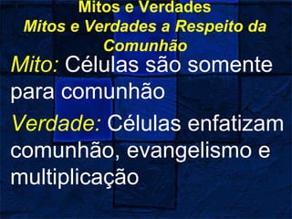 Mitos e Verdades
Mitos e Verdades a Respeito da
Comunhão
Mito: Células são somente
para comunhão
Verdade: Células enfatizam
comunhão, evangelismo e
multiplicação
 