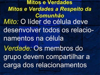 Mitos e Verdades
Mitos e Verdades a Respeito da
Comunhão
Mito: O líder de célula deve
desenvolver todos os relacio-
namentos na célula
Verdade: Os membros do
grupo devem compartilhar a
carga dos relacionamentos
 