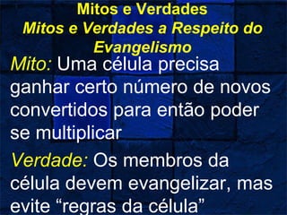 Mitos e Verdades
Mitos e Verdades a Respeito do
Evangelismo
Mito: Uma célula precisa
ganhar certo número de novos
convertidos para então poder
se multiplicar
Verdade: Os membros da
célula devem evangelizar, mas
evite “regras da célula”
 