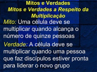 Mitos e Verdades
Mitos e Verdades a Respeito da
Multiplicação
Mito: Uma célula deve se
multiplicar quando alcança o
número de quinze pessoas
Verdade: A célula deve se
multiplicar quando uma pessoa
que faz discípulos estiver pronta
para liderar o novo grupo
 