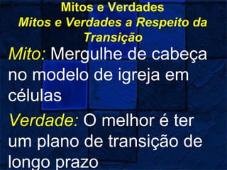 Mitos e Verdades
Mitos e Verdades a Respeito da
Transição
Mito: Mergulhe de cabeça
no modelo de igreja em
células
Verdade: O melhor é ter
um plano de transição de
longo prazo
 