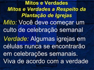 Mitos e Verdades
Mitos e Verdades a Respeito da
Plantação de Igrejas
Mito: Você deve começar um
culto de celebração semanal
Verdade: Algumas igrejas em
células nunca se encontrarão
em celebrações semanais.
Viva de acordo com a verdade
 