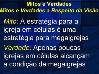Mitos e Verdades
Mitos e Verdades a Respeito da Visão
Mito: A estratégia para a
igreja em células é uma
estratégia para megaigrejas
Verdade: Apenas poucas
igrejas em células alcançam
a condição de megaigrejas
 