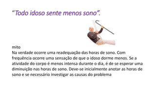 “Todo idoso sente menos sono”.
mito
Na verdade ocorre uma readequação das horas de sono. Com
frequência ocorre uma sensação de que o idoso dorme menos. Se a
atividade do corpo é menos intensa durante o dia, é de se esperar uma
diminuição nas horas de sono. Deve-se inicialmente anotar as horas de
sono e se necessário investigar as causas do problema
 