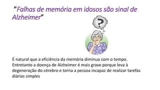 ”Falhas de memória em idosos são sinal de
Alzheimer”
É natural que a eficiência da memória diminua com o tempo.
Entretanto a doença de Alzheimer é mais grave porque leva à
degeneração do cérebro e torna a pessoa incapaz de realizar tarefas
diárias simples
 