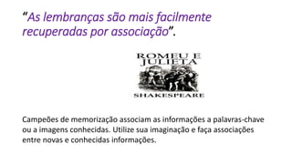 “As lembranças são mais facilmente
recuperadas por associação”.
Campeões de memorização associam as informações a palavras-chave
ou a imagens conhecidas. Utilize sua imaginação e faça associações
entre novas e conhecidas informações.
 