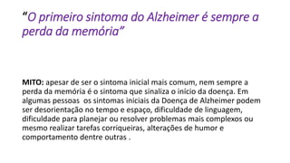 “O primeiro sintoma do Alzheimer é sempre a
perda da memória”
MITO: apesar de ser o sintoma inicial mais comum, nem sempre a
perda da memória é o sintoma que sinaliza o início da doença. Em
algumas pessoas os sintomas iniciais da Doença de Alzheimer podem
ser desorientação no tempo e espaço, dificuldade de linguagem,
dificuldade para planejar ou resolver problemas mais complexos ou
mesmo realizar tarefas corriqueiras, alterações de humor e
comportamento dentre outras .
 
