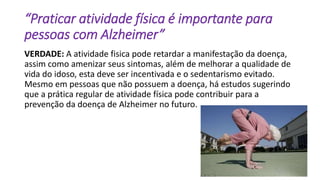 “Praticar atividade física é importante para
pessoas com Alzheimer”
VERDADE: A atividade fisica pode retardar a manifestação da doença,
assim como amenizar seus sintomas, além de melhorar a qualidade de
vida do idoso, esta deve ser incentivada e o sedentarismo evitado.
Mesmo em pessoas que não possuem a doença, há estudos sugerindo
que a prática regular de atividade física pode contribuir para a
prevenção da doença de Alzheimer no futuro.
 