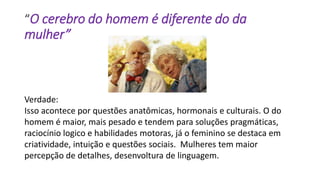 “O cerebro do homem é diferente do da
mulher”
Verdade:
Isso acontece por questões anatômicas, hormonais e culturais. O do
homem é maior, mais pesado e tendem para soluções pragmáticas,
raciocínio logico e habilidades motoras, já o feminino se destaca em
criatividade, intuição e questões sociais. Mulheres tem maior
percepção de detalhes, desenvoltura de linguagem.
 