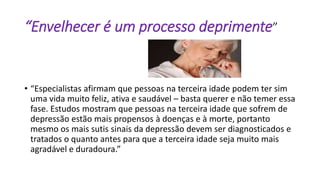 “Envelhecer é um processo deprimente”
• “Especialistas afirmam que pessoas na terceira idade podem ter sim
uma vida muito feliz, ativa e saudável – basta querer e não temer essa
fase. Estudos mostram que pessoas na terceira idade que sofrem de
depressão estão mais propensos à doenças e à morte, portanto
mesmo os mais sutis sinais da depressão devem ser diagnosticados e
tratados o quanto antes para que a terceira idade seja muito mais
agradável e duradoura.”
 